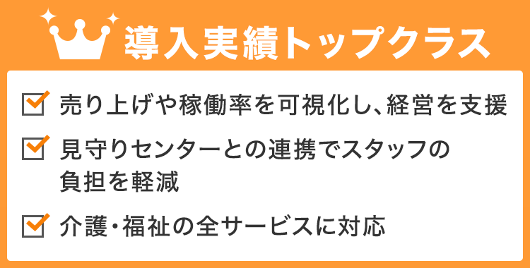 導入実績トップクラス 売り上げや稼働率を可視化し、経営を支援 / 見守りセンターとの連携でスタッフの負担を軽減 / 介護・福祉の全サービスに対応