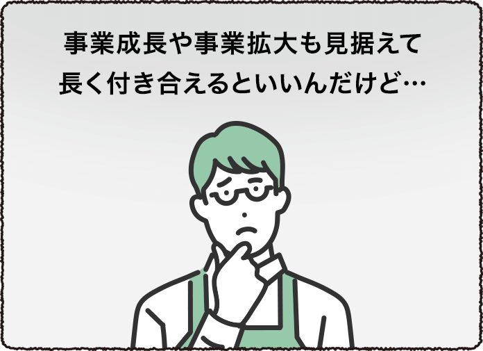 事業成長や事業拡大も見据えて長く付き合えるといいんだけど…